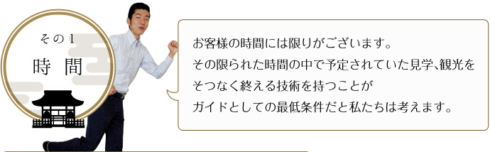 その１-時 間 お客様の時間には限りがございます。 その限られた時間の中で予定されていた見学、観光をそつなく終える技術を持つことが ガイドとしての最低条件だと私たちは考えます。 