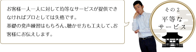 その２-平等なサービス お客様一人一人に対して均等なサービスが提供できなければプロとしては失格です。 基礎の発声練習はもちろん、聴かせ方も工夫して、お客様にお伝えします。