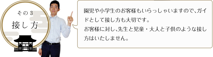 その３-接し方 園児や小学生のお客様もいらっしゃいますので、ガイドとして接し方も大切です。 お客様に対し、先生と児童・大人と子供のような接し方はいたしません。