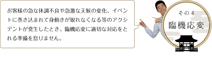 その４-接し方 お客様の急な体調不良や急激な天候の変化、イベントに巻き込まれて身動きが取れなくなる等のアクシデントが発生したとき、臨機応変に適切な対応をとれる準備を怠りません。 