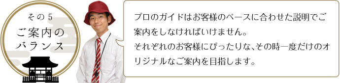 その５-ご案内のバランス プロのガイドはお客様のペースに合わせた説明でご案内をしなければいけません。 それぞれのお客様にぴったりな、その時一度だけのオリジナルなご案内を目指します。 